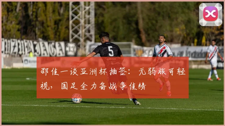 邵佳一谈亚洲杯抽签:无弱旅可轻视,国足全力备战争佳绩