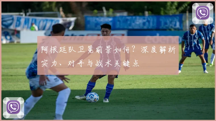 阿根廷队卫冕前景如何?深度解析实力、对手与战术关键点