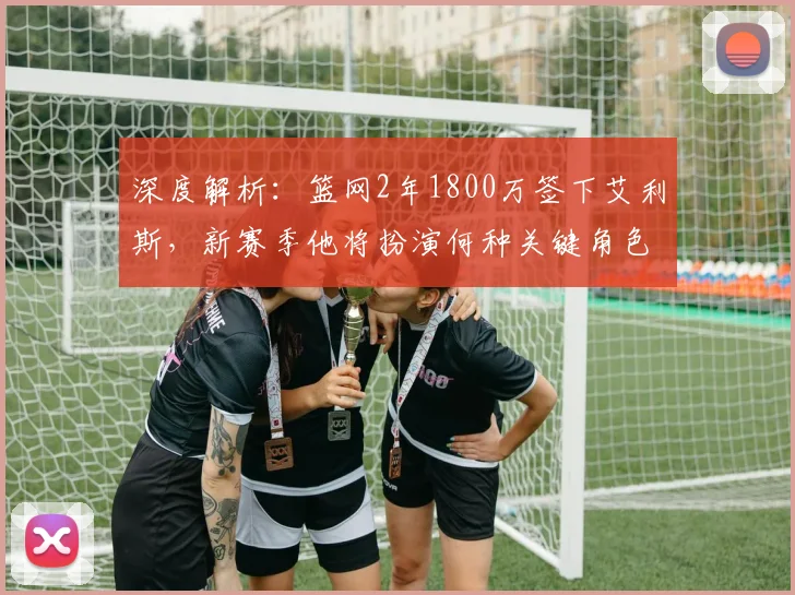 深度解析：篮网2年1800万签下艾利斯，新赛季他将扮演何种关键角色？
