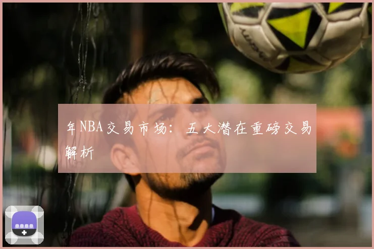 年NBA交易市场:五大潜在重磅交易解析