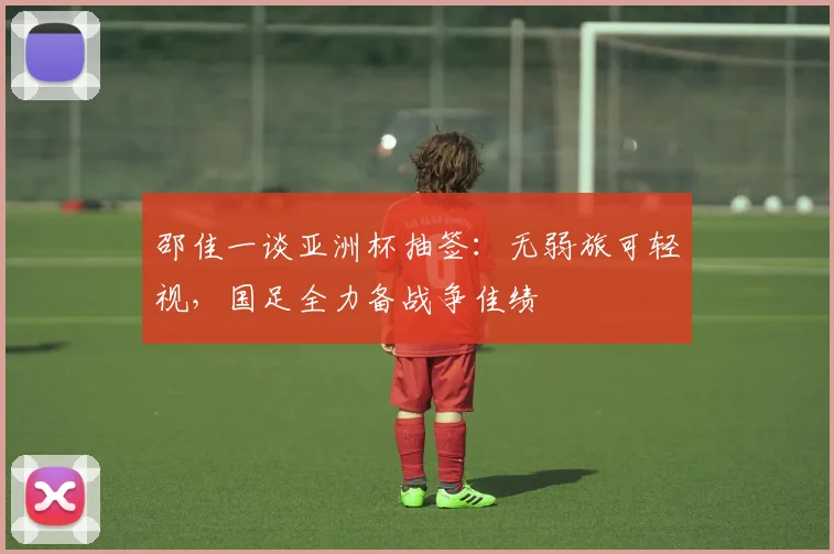 邵佳一谈亚洲杯抽签：无弱旅可轻视，国足全力备战争佳绩