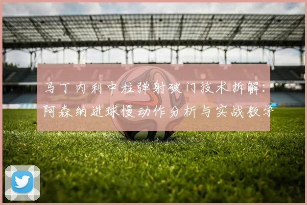 马丁内利中柱弹射破门技术拆解：阿森纳进球慢动作分析与实战教学